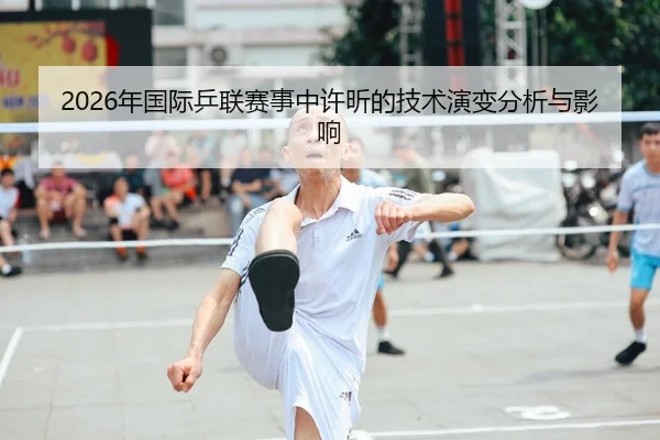2026年国际乒联赛事中许昕的技术演变分析与影响