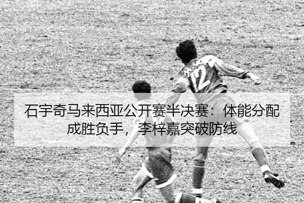 石宇奇马来西亚公开赛半决赛：体能分配成胜负手，李梓嘉突破防线